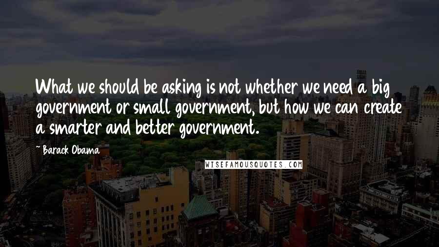 Barack Obama Quotes: What we should be asking is not whether we need a big government or small government, but how we can create a smarter and better government.