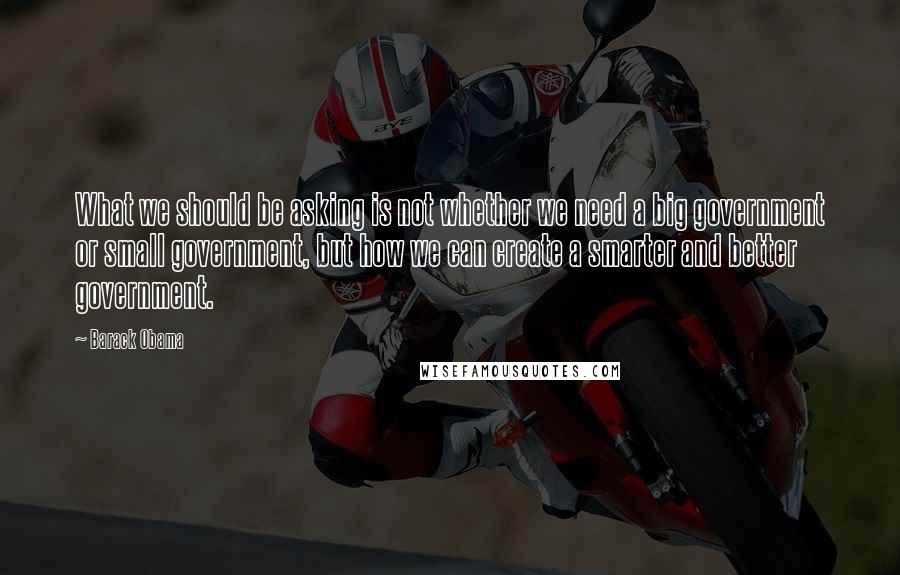 Barack Obama Quotes: What we should be asking is not whether we need a big government or small government, but how we can create a smarter and better government.