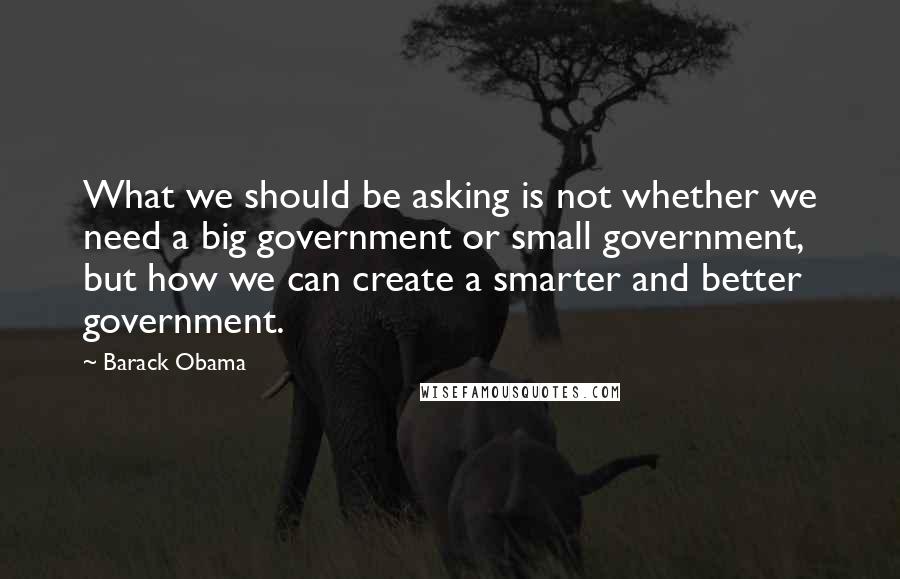 Barack Obama Quotes: What we should be asking is not whether we need a big government or small government, but how we can create a smarter and better government.