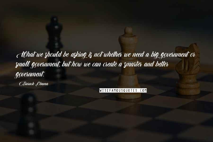 Barack Obama Quotes: What we should be asking is not whether we need a big government or small government, but how we can create a smarter and better government.