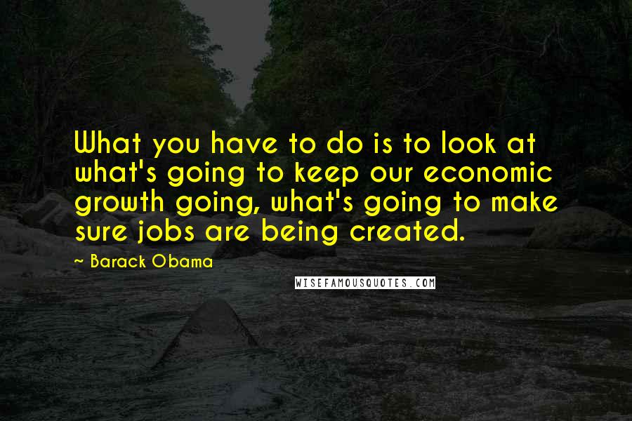 Barack Obama Quotes: What you have to do is to look at what's going to keep our economic growth going, what's going to make sure jobs are being created.