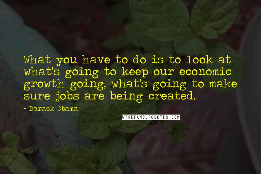 Barack Obama Quotes: What you have to do is to look at what's going to keep our economic growth going, what's going to make sure jobs are being created.