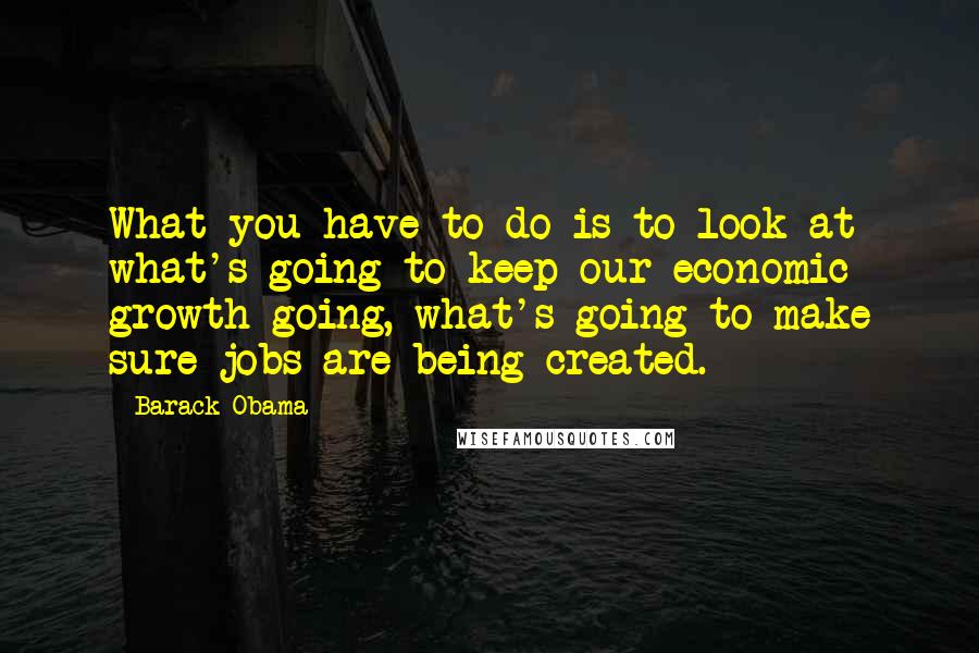 Barack Obama Quotes: What you have to do is to look at what's going to keep our economic growth going, what's going to make sure jobs are being created.