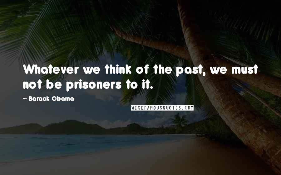 Barack Obama Quotes: Whatever we think of the past, we must not be prisoners to it.