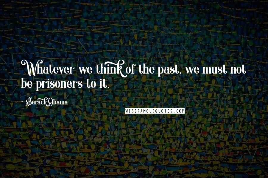Barack Obama Quotes: Whatever we think of the past, we must not be prisoners to it.