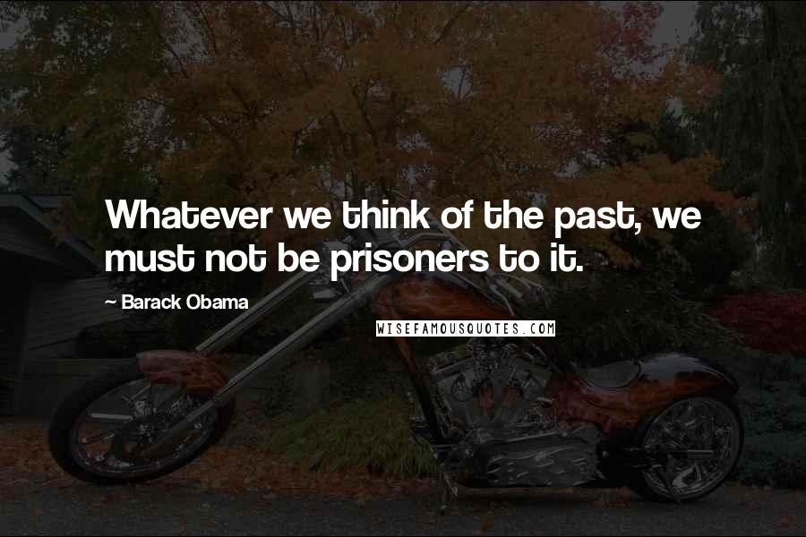 Barack Obama Quotes: Whatever we think of the past, we must not be prisoners to it.