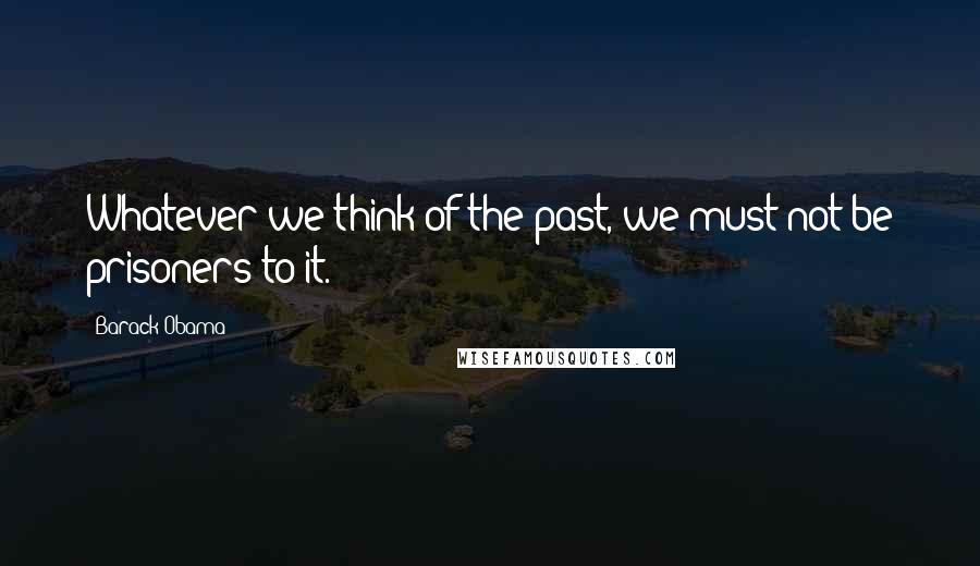 Barack Obama Quotes: Whatever we think of the past, we must not be prisoners to it.