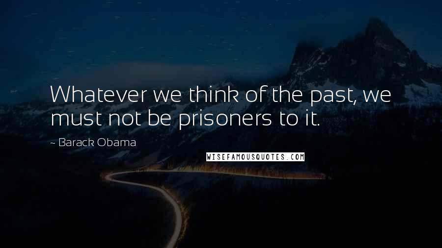 Barack Obama Quotes: Whatever we think of the past, we must not be prisoners to it.