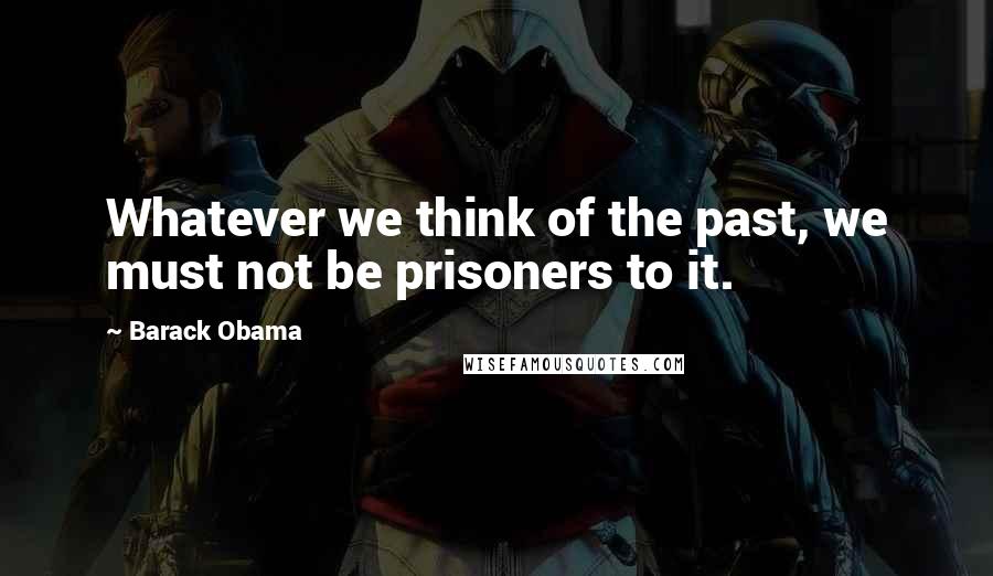 Barack Obama Quotes: Whatever we think of the past, we must not be prisoners to it.