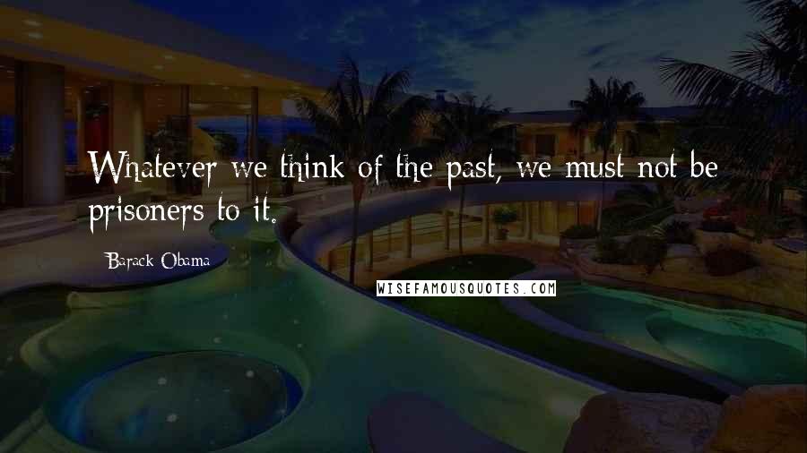 Barack Obama Quotes: Whatever we think of the past, we must not be prisoners to it.