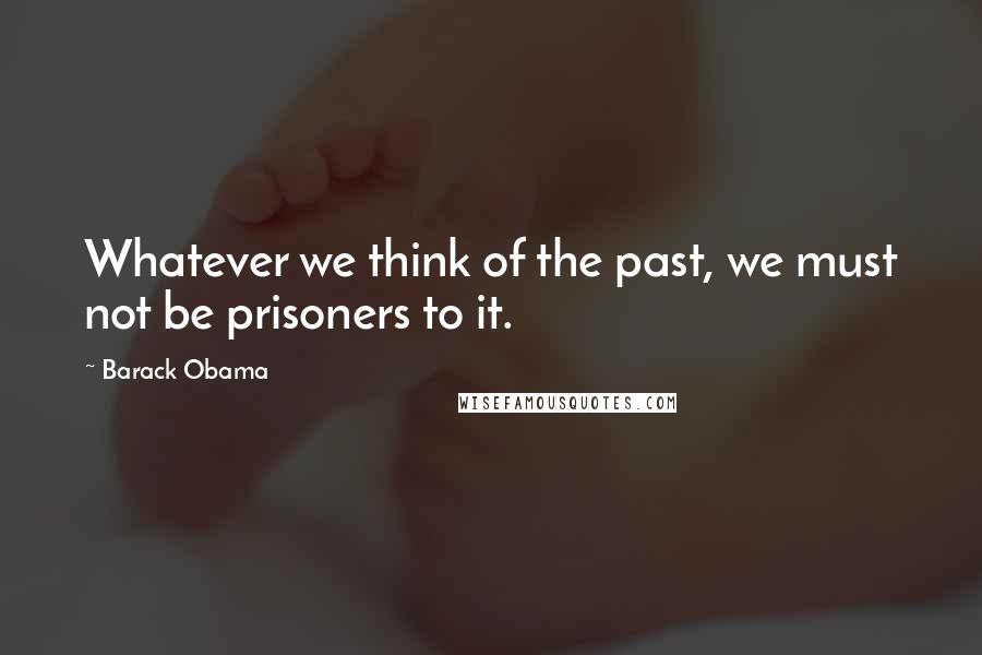 Barack Obama Quotes: Whatever we think of the past, we must not be prisoners to it.
