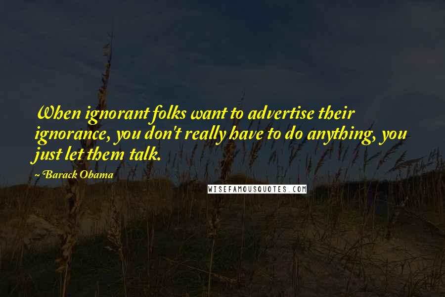 Barack Obama Quotes: When ignorant folks want to advertise their ignorance, you don't really have to do anything, you just let them talk.