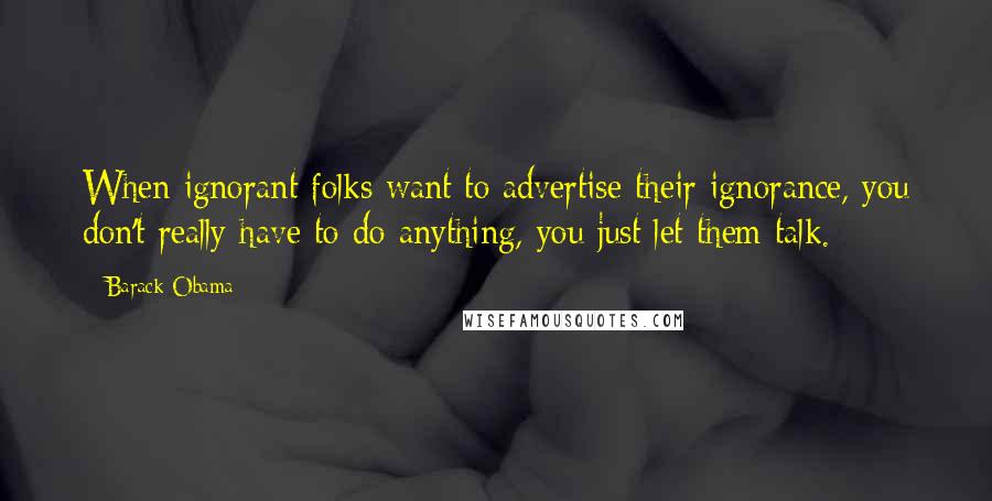 Barack Obama Quotes: When ignorant folks want to advertise their ignorance, you don't really have to do anything, you just let them talk.