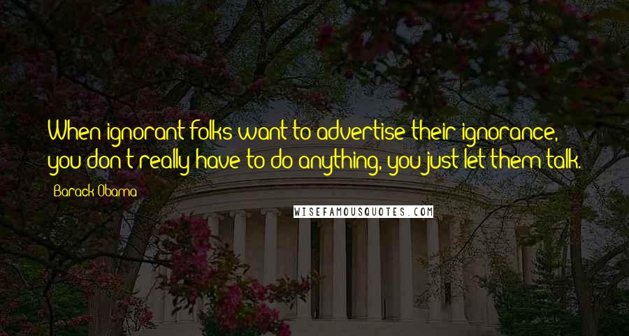 Barack Obama Quotes: When ignorant folks want to advertise their ignorance, you don't really have to do anything, you just let them talk.