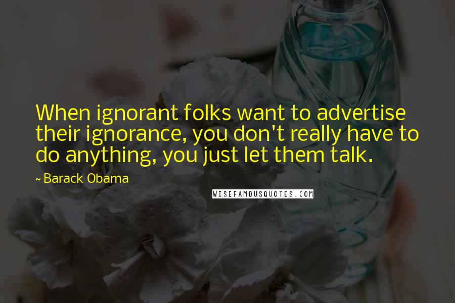 Barack Obama Quotes: When ignorant folks want to advertise their ignorance, you don't really have to do anything, you just let them talk.