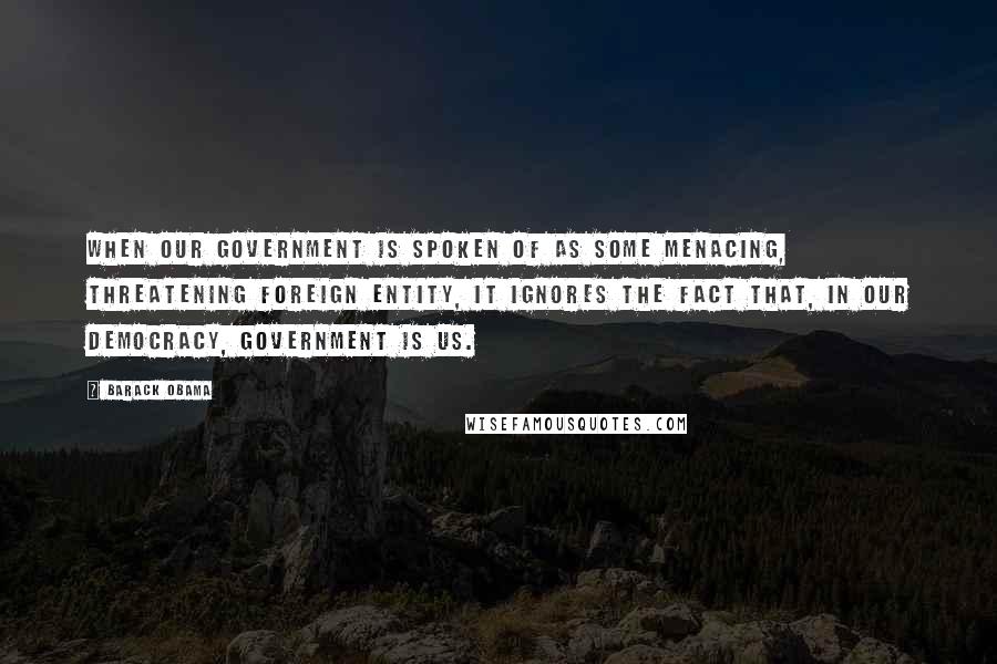 Barack Obama Quotes: When our government is spoken of as some menacing, threatening foreign entity, it ignores the fact that, in our democracy, government is us.