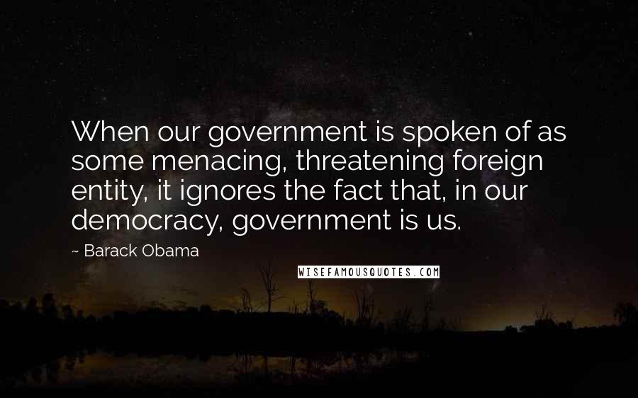 Barack Obama Quotes: When our government is spoken of as some menacing, threatening foreign entity, it ignores the fact that, in our democracy, government is us.