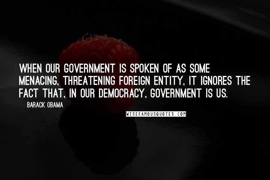 Barack Obama Quotes: When our government is spoken of as some menacing, threatening foreign entity, it ignores the fact that, in our democracy, government is us.