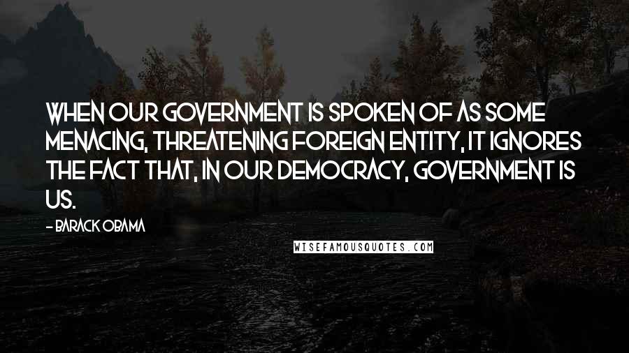 Barack Obama Quotes: When our government is spoken of as some menacing, threatening foreign entity, it ignores the fact that, in our democracy, government is us.