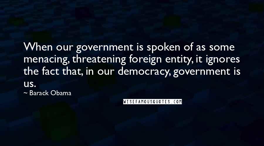 Barack Obama Quotes: When our government is spoken of as some menacing, threatening foreign entity, it ignores the fact that, in our democracy, government is us.