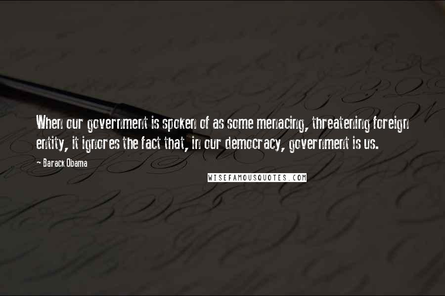 Barack Obama Quotes: When our government is spoken of as some menacing, threatening foreign entity, it ignores the fact that, in our democracy, government is us.