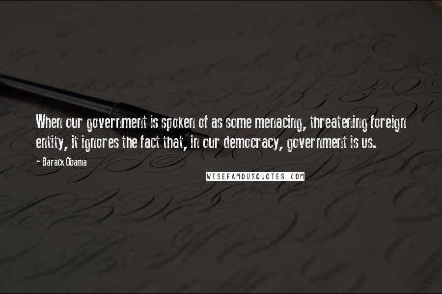 Barack Obama Quotes: When our government is spoken of as some menacing, threatening foreign entity, it ignores the fact that, in our democracy, government is us.