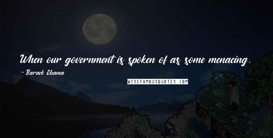 Barack Obama Quotes: When our government is spoken of as some menacing, threatening foreign entity, it ignores the fact that, in our democracy, government is us.