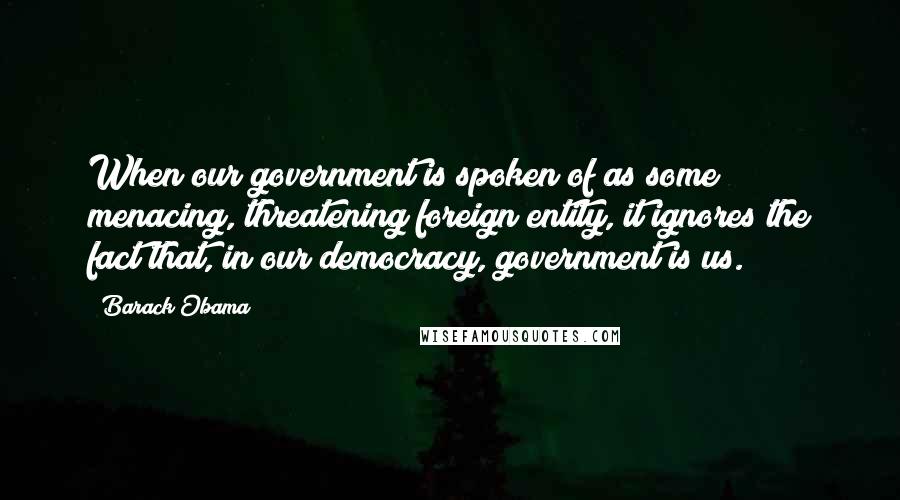 Barack Obama Quotes: When our government is spoken of as some menacing, threatening foreign entity, it ignores the fact that, in our democracy, government is us.