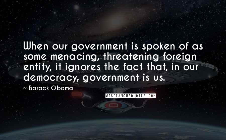 Barack Obama Quotes: When our government is spoken of as some menacing, threatening foreign entity, it ignores the fact that, in our democracy, government is us.