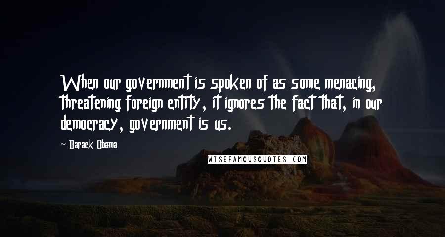 Barack Obama Quotes: When our government is spoken of as some menacing, threatening foreign entity, it ignores the fact that, in our democracy, government is us.