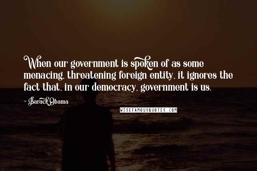 Barack Obama Quotes: When our government is spoken of as some menacing, threatening foreign entity, it ignores the fact that, in our democracy, government is us.