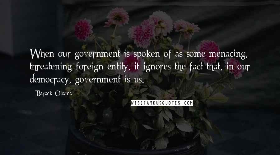 Barack Obama Quotes: When our government is spoken of as some menacing, threatening foreign entity, it ignores the fact that, in our democracy, government is us.