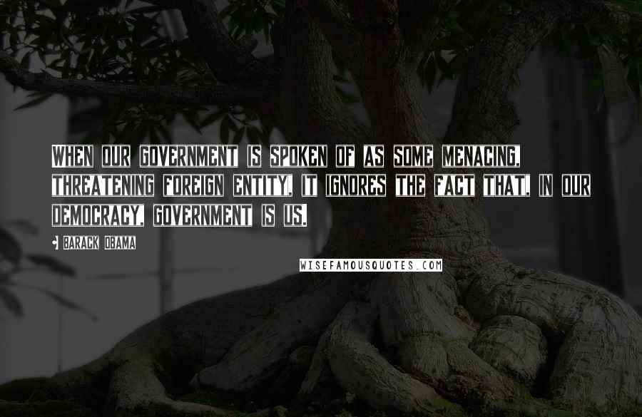 Barack Obama Quotes: When our government is spoken of as some menacing, threatening foreign entity, it ignores the fact that, in our democracy, government is us.