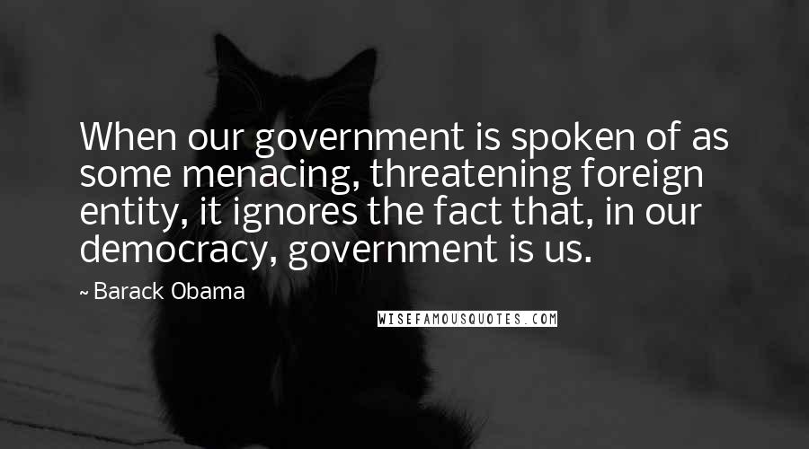 Barack Obama Quotes: When our government is spoken of as some menacing, threatening foreign entity, it ignores the fact that, in our democracy, government is us.