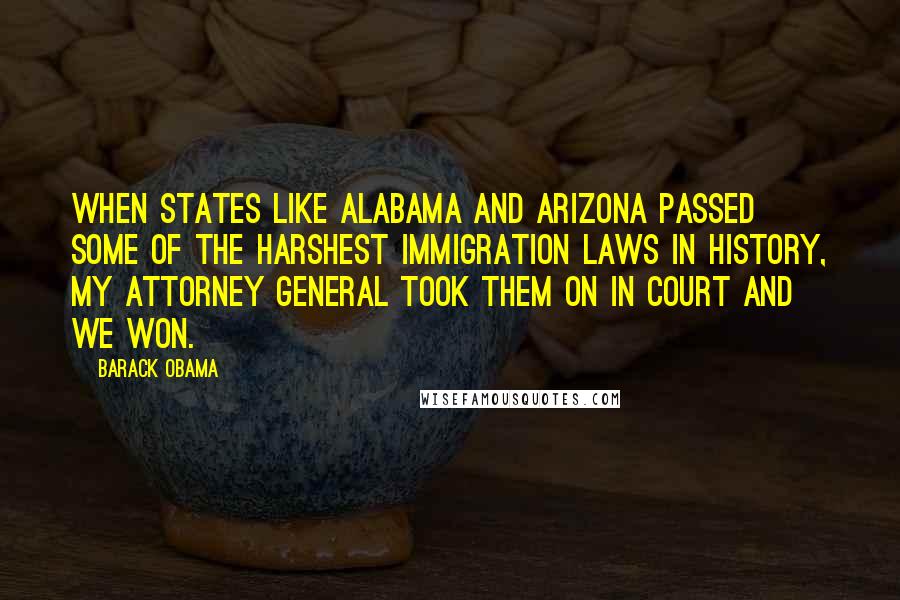 Barack Obama Quotes: When states like Alabama and Arizona passed some of the harshest immigration laws in history, my Attorney General took them on in court and we won.