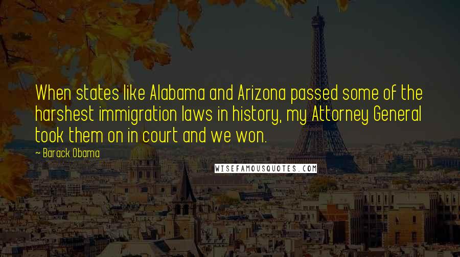 Barack Obama Quotes: When states like Alabama and Arizona passed some of the harshest immigration laws in history, my Attorney General took them on in court and we won.