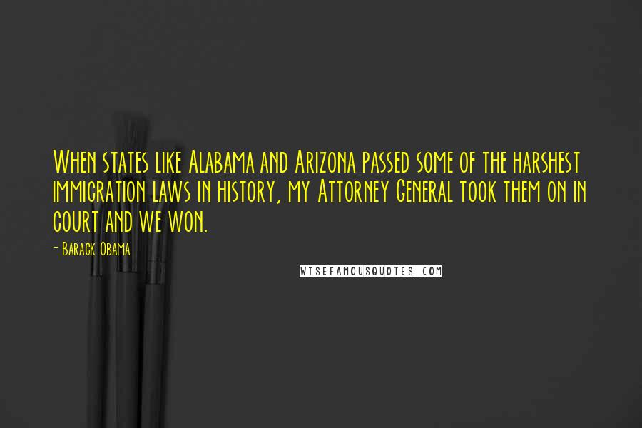 Barack Obama Quotes: When states like Alabama and Arizona passed some of the harshest immigration laws in history, my Attorney General took them on in court and we won.