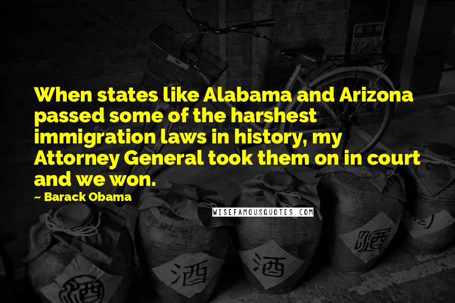 Barack Obama Quotes: When states like Alabama and Arizona passed some of the harshest immigration laws in history, my Attorney General took them on in court and we won.
