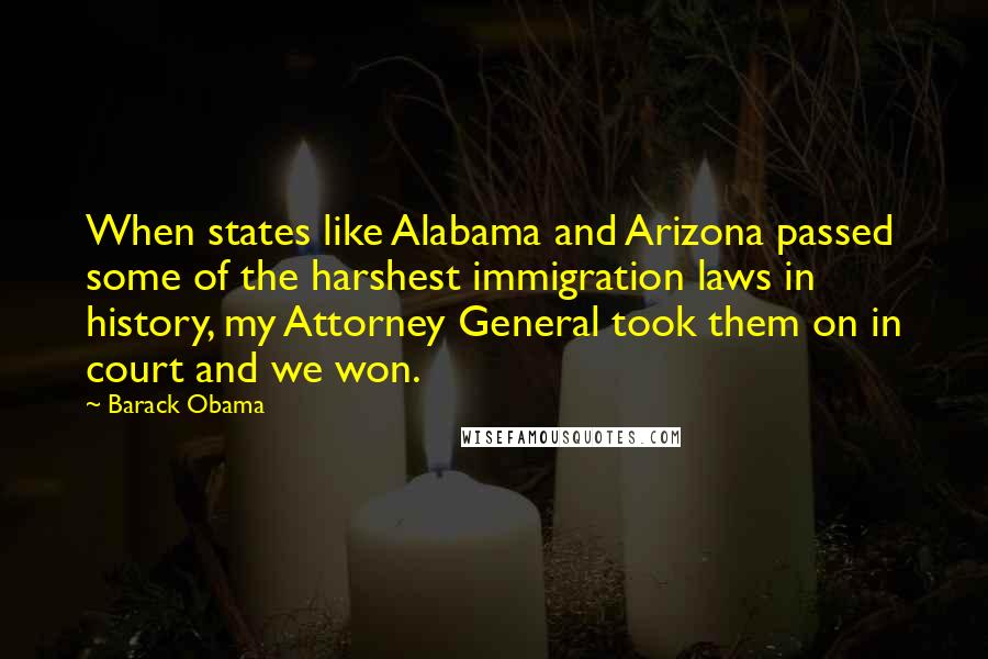 Barack Obama Quotes: When states like Alabama and Arizona passed some of the harshest immigration laws in history, my Attorney General took them on in court and we won.