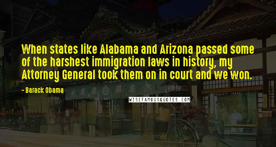 Barack Obama Quotes: When states like Alabama and Arizona passed some of the harshest immigration laws in history, my Attorney General took them on in court and we won.