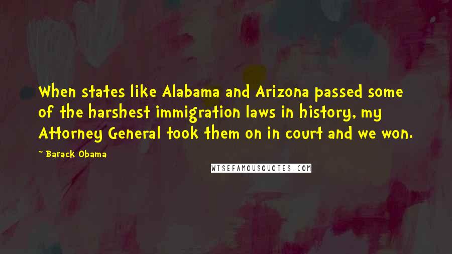Barack Obama Quotes: When states like Alabama and Arizona passed some of the harshest immigration laws in history, my Attorney General took them on in court and we won.