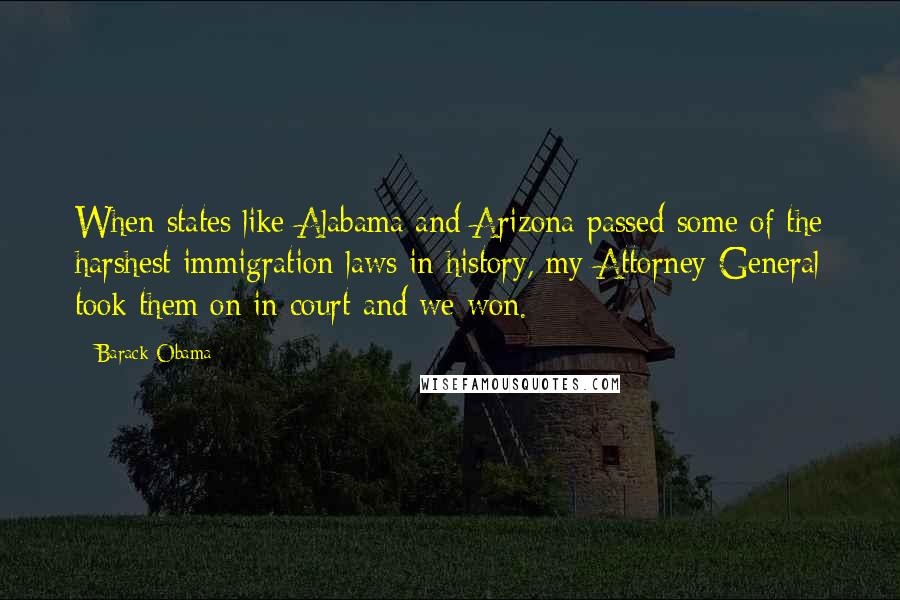 Barack Obama Quotes: When states like Alabama and Arizona passed some of the harshest immigration laws in history, my Attorney General took them on in court and we won.