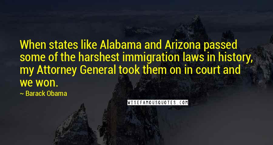 Barack Obama Quotes: When states like Alabama and Arizona passed some of the harshest immigration laws in history, my Attorney General took them on in court and we won.