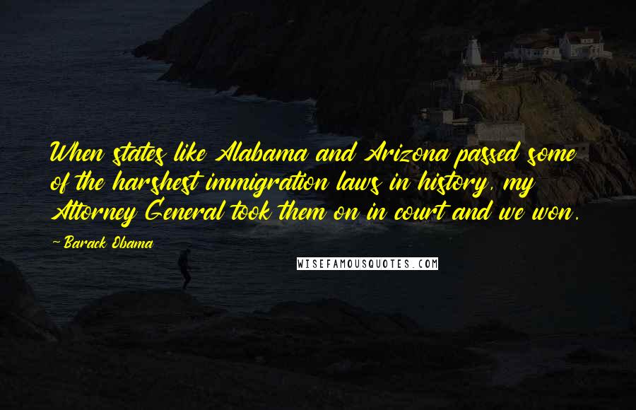 Barack Obama Quotes: When states like Alabama and Arizona passed some of the harshest immigration laws in history, my Attorney General took them on in court and we won.