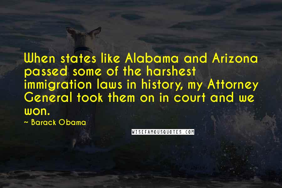 Barack Obama Quotes: When states like Alabama and Arizona passed some of the harshest immigration laws in history, my Attorney General took them on in court and we won.