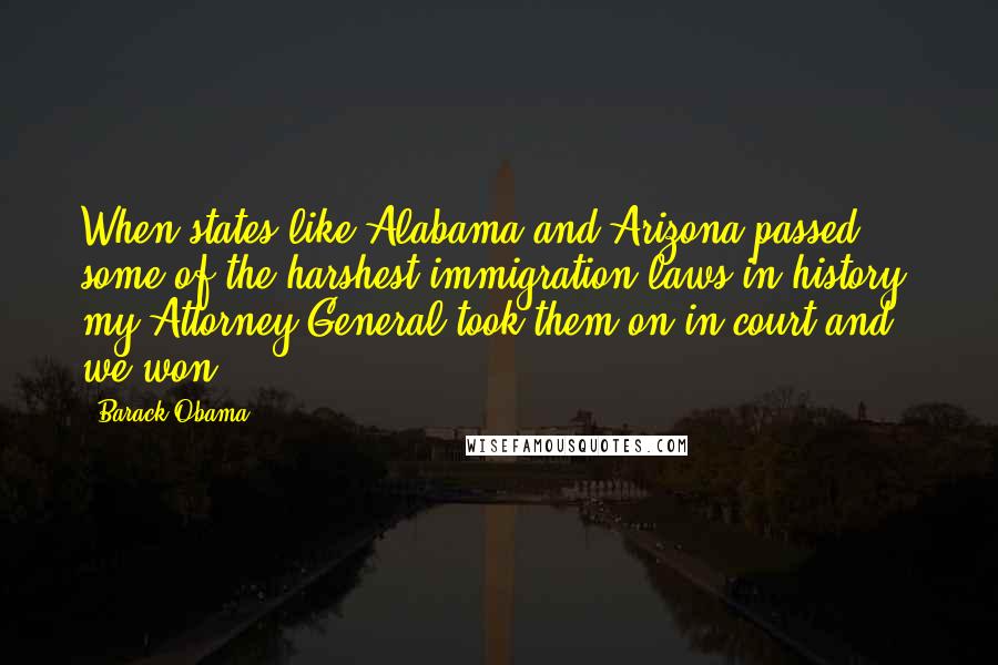 Barack Obama Quotes: When states like Alabama and Arizona passed some of the harshest immigration laws in history, my Attorney General took them on in court and we won.