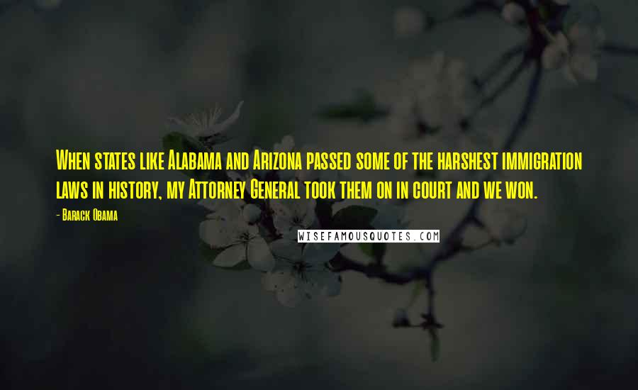 Barack Obama Quotes: When states like Alabama and Arizona passed some of the harshest immigration laws in history, my Attorney General took them on in court and we won.