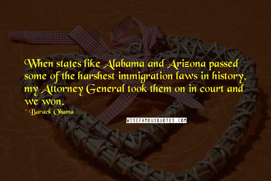 Barack Obama Quotes: When states like Alabama and Arizona passed some of the harshest immigration laws in history, my Attorney General took them on in court and we won.