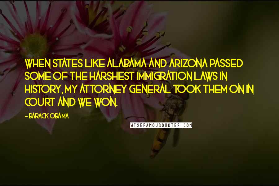 Barack Obama Quotes: When states like Alabama and Arizona passed some of the harshest immigration laws in history, my Attorney General took them on in court and we won.