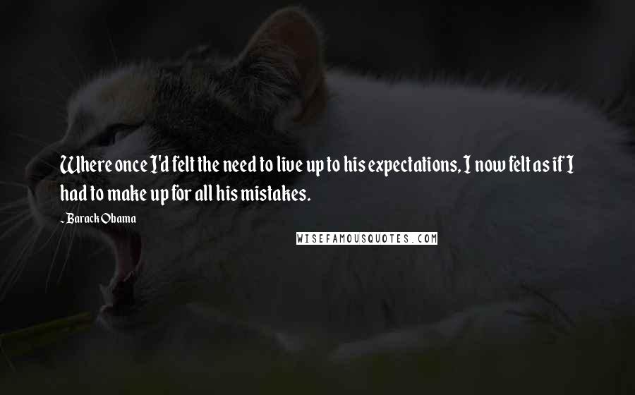 Barack Obama Quotes: Where once I'd felt the need to live up to his expectations, I now felt as if I had to make up for all his mistakes.